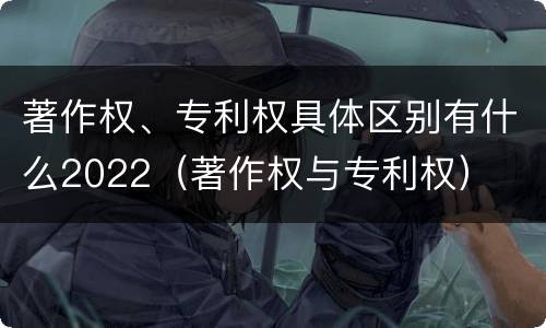 著作权、专利权具体区别有什么2022（著作权与专利权）
