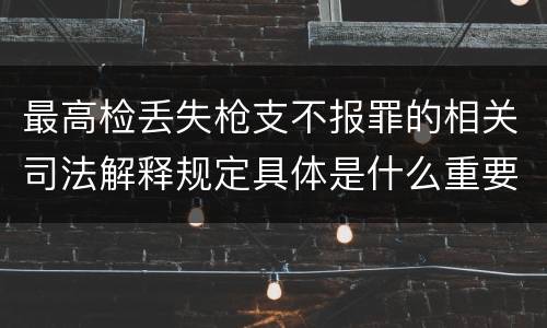 最高检丢失枪支不报罪的相关司法解释规定具体是什么重要内容