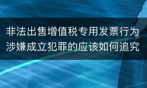非法出售增值税专用发票行为涉嫌成立犯罪的应该如何追究责任