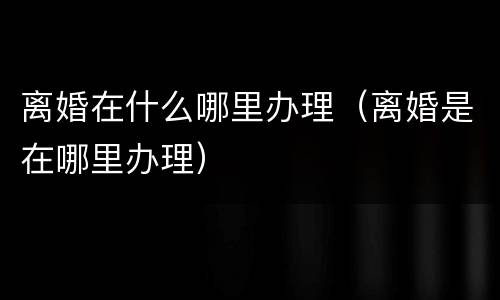 离婚在什么哪里办理（离婚是在哪里办理）