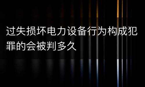 过失损坏电力设备行为构成犯罪的会被判多久