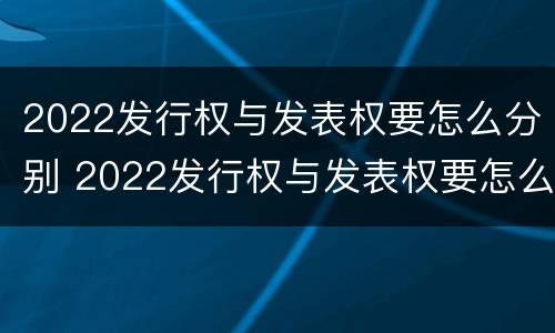 2022发行权与发表权要怎么分别 2022发行权与发表权要怎么分别确定
