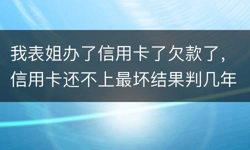 我表姐办了信用卡了欠款了，信用卡还不上最坏结果判几年