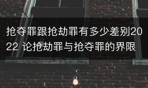 抢夺罪跟抢劫罪有多少差别2022 论抢劫罪与抢夺罪的界限