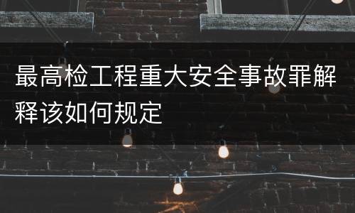最高检工程重大安全事故罪解释该如何规定