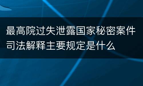 最高院过失泄露国家秘密案件司法解释主要规定是什么