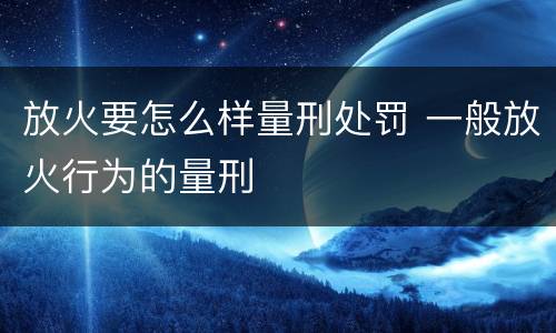 放火要怎么样量刑处罚 一般放火行为的量刑