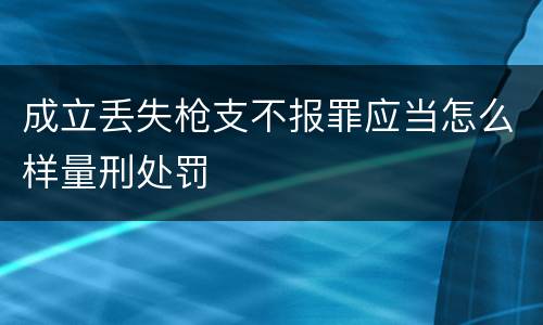 成立丢失枪支不报罪应当怎么样量刑处罚