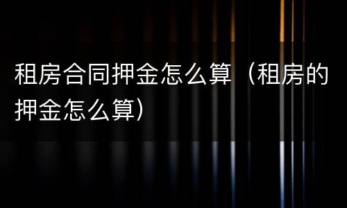 租房合同押金怎么算（租房的押金怎么算）