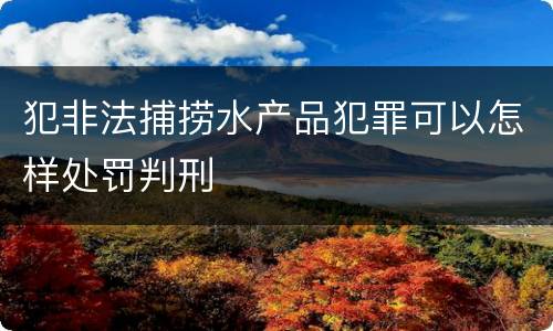 犯非法捕捞水产品犯罪可以怎样处罚判刑