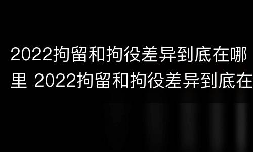 2022拘留和拘役差异到底在哪里 2022拘留和拘役差异到底在哪里执行