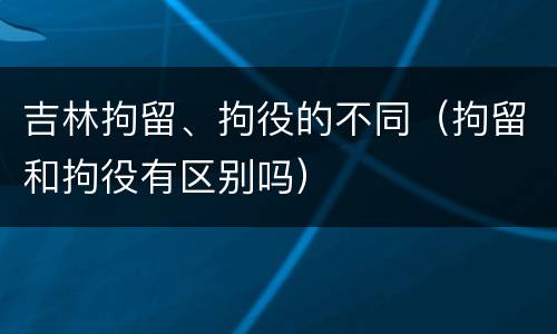 吉林拘留、拘役的不同（拘留和拘役有区别吗）