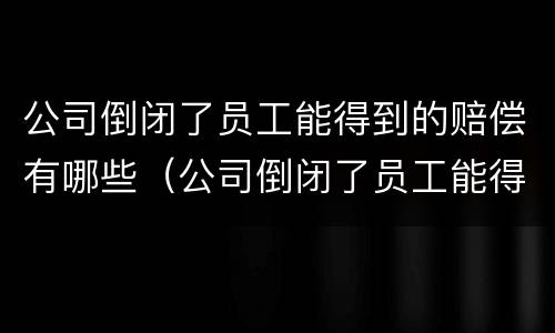 公司倒闭了员工能得到的赔偿有哪些（公司倒闭了员工能得到的赔偿有哪些呢）