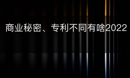 商业秘密、专利不同有啥2022