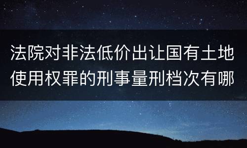 法院对非法低价出让国有土地使用权罪的刑事量刑档次有哪些