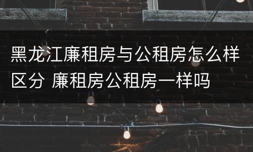 黑龙江廉租房与公租房怎么样区分 廉租房公租房一样吗