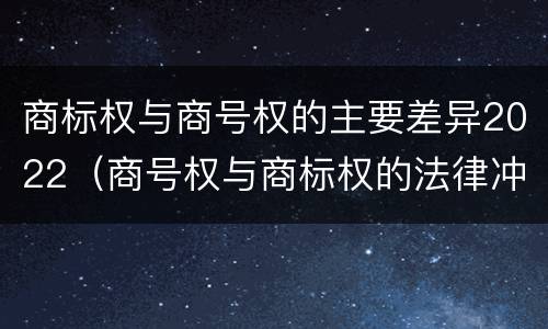 商标权与商号权的主要差异2022（商号权与商标权的法律冲突与解决）