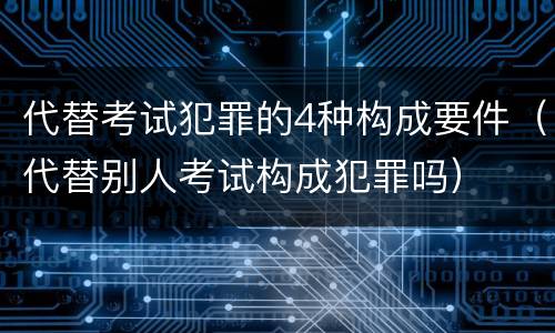 代替考试犯罪的4种构成要件（代替别人考试构成犯罪吗）