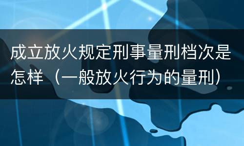 成立放火规定刑事量刑档次是怎样（一般放火行为的量刑）