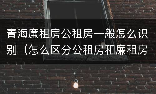 青海廉租房公租房一般怎么识别（怎么区分公租房和廉租房）