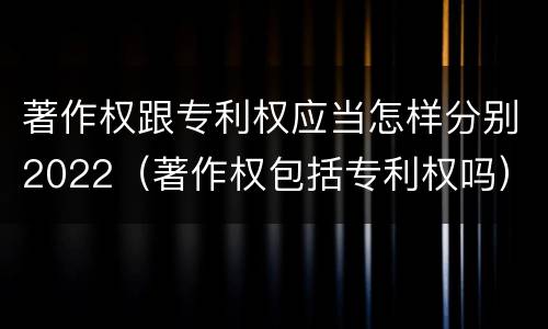 著作权跟专利权应当怎样分别2022（著作权包括专利权吗）