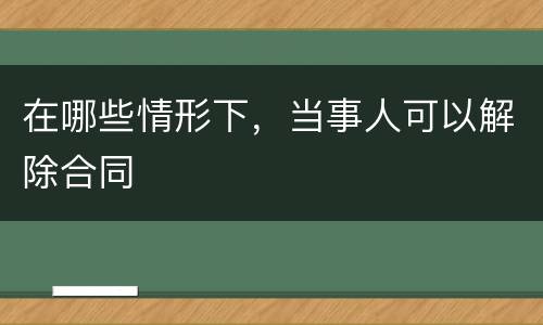 在哪些情形下，当事人可以解除合同