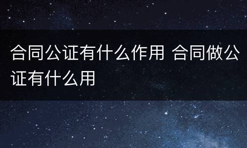 合同公证有什么作用 合同做公证有什么用