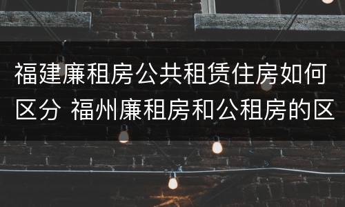 福建廉租房公共租赁住房如何区分 福州廉租房和公租房的区别