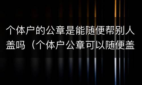 个体户的公章是能随便帮别人盖吗（个体户公章可以随便盖吗）