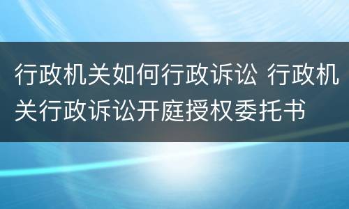 行政机关如何行政诉讼 行政机关行政诉讼开庭授权委托书