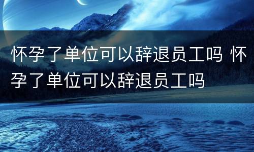 怀孕了单位可以辞退员工吗 怀孕了单位可以辞退员工吗