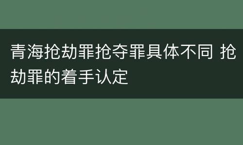 青海抢劫罪抢夺罪具体不同 抢劫罪的着手认定