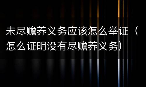 未尽赡养义务应该怎么举证（怎么证明没有尽赡养义务）