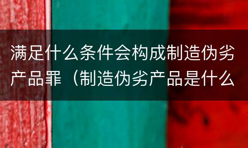 满足什么条件会构成制造伪劣产品罪（制造伪劣产品是什么行为）
