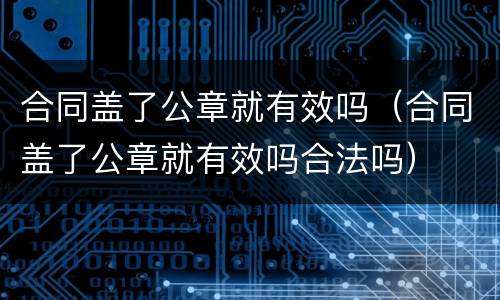 合同盖了公章就有效吗（合同盖了公章就有效吗合法吗）