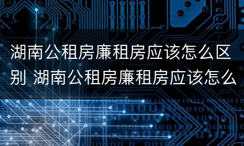 湖南公租房廉租房应该怎么区别 湖南公租房廉租房应该怎么区别的