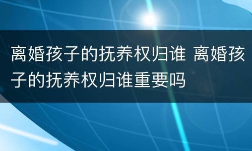 离婚孩子的抚养权归谁 离婚孩子的抚养权归谁重要吗