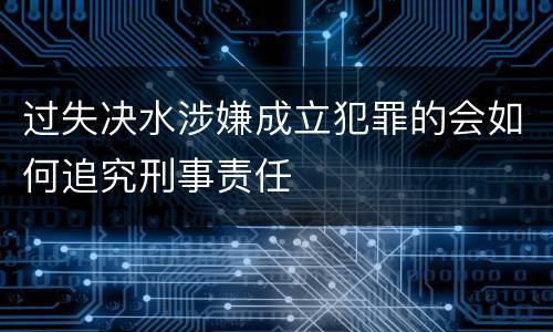 过失决水涉嫌成立犯罪的会如何追究刑事责任