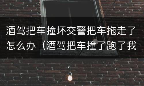 酒驾把车撞坏交警把车拖走了怎么办（酒驾把车撞了跑了我该怎么办）