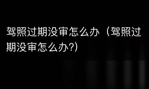 驾照过期没审怎么办（驾照过期没审怎么办?）