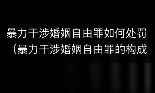 暴力干涉婚姻自由罪如何处罚（暴力干涉婚姻自由罪的构成要件）