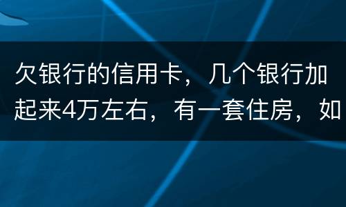 欠银行的信用卡，几个银行加起来4万左右，有一套住房，如果银行起诉会咋样