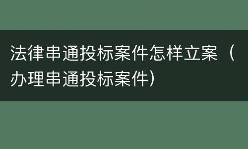 法律串通投标案件怎样立案（办理串通投标案件）