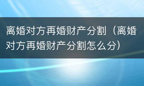 离婚对方再婚财产分割（离婚对方再婚财产分割怎么分）