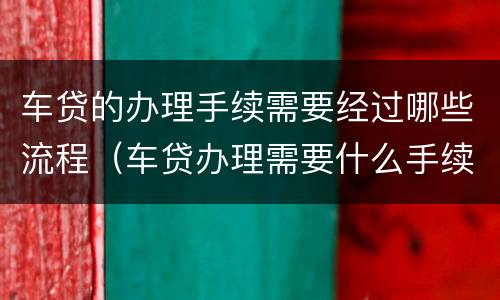 车贷的办理手续需要经过哪些流程（车贷办理需要什么手续）