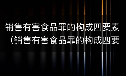 销售有害食品罪的构成四要素（销售有害食品罪的构成四要素是指）