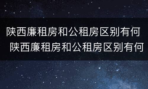 陕西廉租房和公租房区别有何 陕西廉租房和公租房区别有何不同