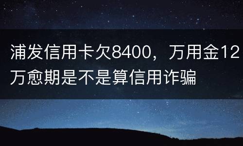 浦发信用卡欠8400，万用金12万愈期是不是算信用诈骗