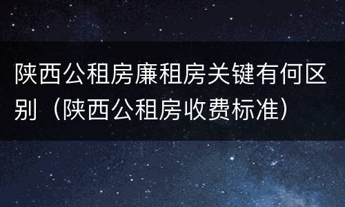 陕西公租房廉租房关键有何区别（陕西公租房收费标准）
