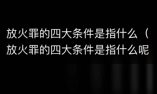 放火罪的四大条件是指什么（放火罪的四大条件是指什么呢）